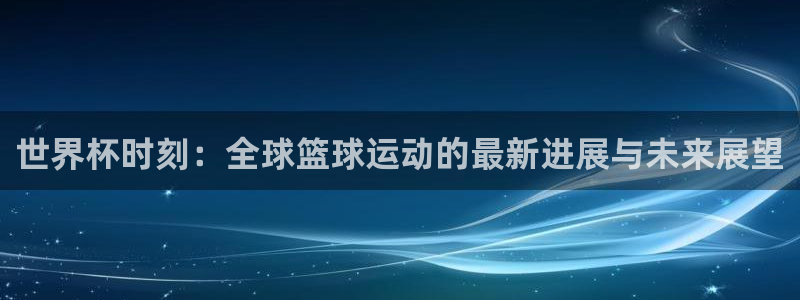 2026世界杯亚洲区预选赛赛程：世界杯时刻：全球篮球运动的最新进展与未来展望